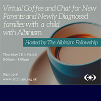 Albinism Fellowship image of a cup of coffee text says Virtual Coffee and chat for new parents and newly diagnosed families with a child with Albinism. Hosted by Albinism Fellowship. Thurs 11th March 8pm to 9pm